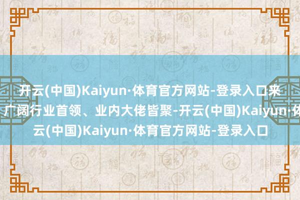 开云(中国)Kaiyun·体育官方网站-登录入口来自各界限的大众学者、广阔行业首领、业内大佬皆聚-开云(中国)Kaiyun·体育官方网站-登录入口