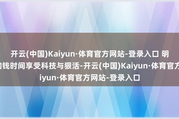 开云(中国)Kaiyun·体育官方网站-登录入口 明摆着告诉你：加钱时间享受科技与狠活-开云(中国)Kaiyun·体育官方网站-登录入口