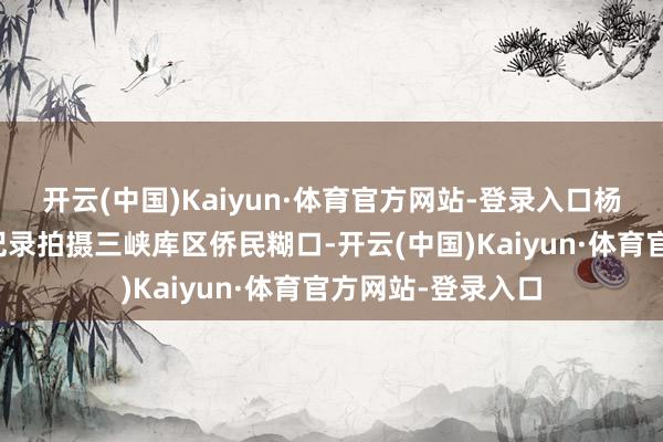 开云(中国)Kaiyun·体育官方网站-登录入口杨书华导演便开动记录拍摄三峡库区侨民糊口-开云(中国)Kaiyun·体育官方网站-登录入口