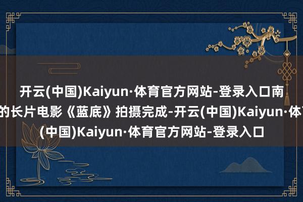 开云(中国)Kaiyun·体育官方网站-登录入口南鑫担任制片东说念主的长片电影《蓝底》拍摄完成-开云(中国)Kaiyun·体育官方网站-登录入口