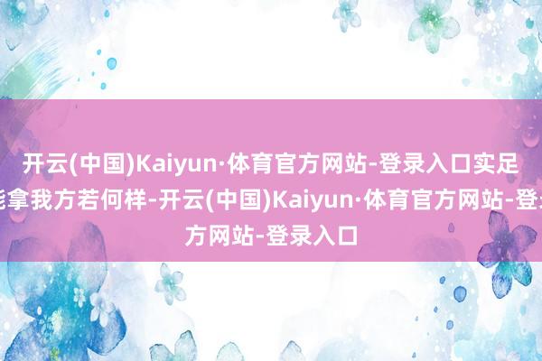 开云(中国)Kaiyun·体育官方网站-登录入口实足不可能拿我方若何样-开云(中国)Kaiyun·体育官方网站-登录入口