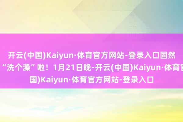 开云(中国)Kaiyun·体育官方网站-登录入口固然要好意思好意思地“洗个澡”啦！1月21日晚-开云(中国)Kaiyun·体育官方网站-登录入口