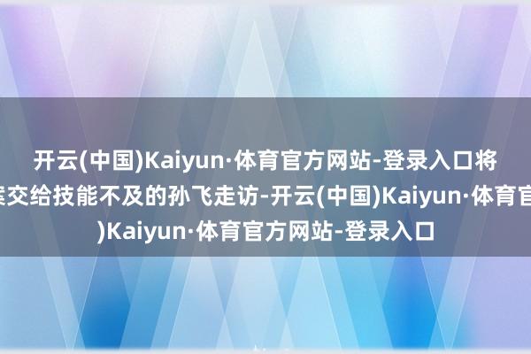 开云(中国)Kaiyun·体育官方网站-登录入口将乔振兴不测物化案交给技能不及的孙飞走访-开云(中国)Kaiyun·体育官方网站-登录入口