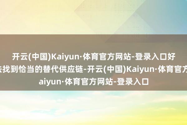 开云(中国)Kaiyun·体育官方网站-登录入口好意思国企业无法找到恰当的替代供应链-开云(中国)Kaiyun·体育官方网站-登录入口