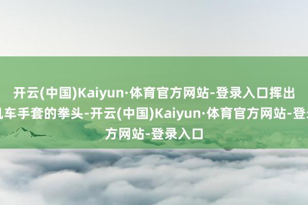开云(中国)Kaiyun·体育官方网站-登录入口挥出戴着机车手套的拳头-开云(中国)Kaiyun·体育官方网站-登录入口