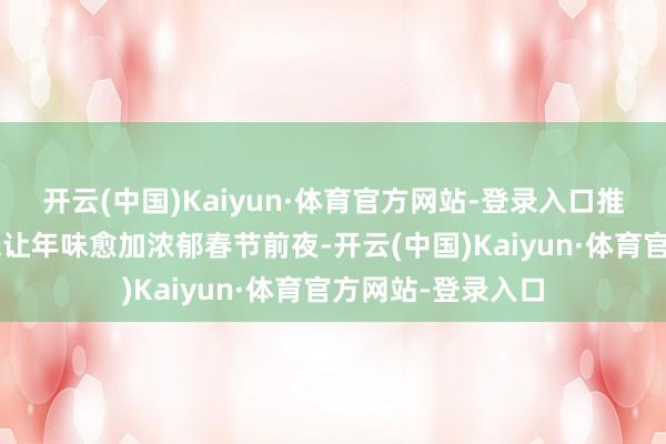 开云(中国)Kaiyun·体育官方网站-登录入口推动非遗“活”起来让年味愈加浓郁春节前夜-开云(中国)Kaiyun·体育官方网站-登录入口