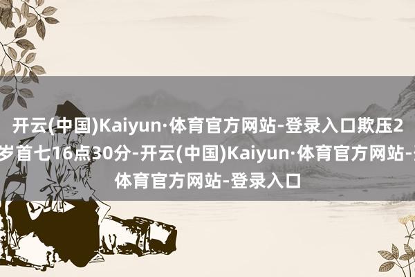 开云(中国)Kaiyun·体育官方网站-登录入口欺压2月4日大岁首七16点30分-开云(中国)Kaiyun·体育官方网站-登录入口
