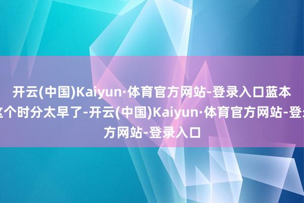 开云(中国)Kaiyun·体育官方网站-登录入口蓝本以为这个时分太早了-开云(中国)Kaiyun·体育官方网站-登录入口