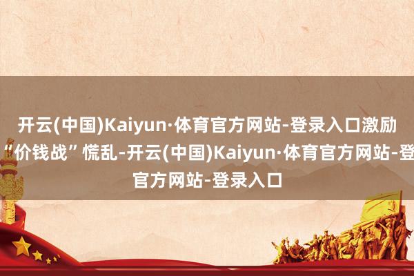 开云(中国)Kaiyun·体育官方网站-登录入口激励新一轮“价钱战”慌乱-开云(中国)Kaiyun·体育官方网站-登录入口