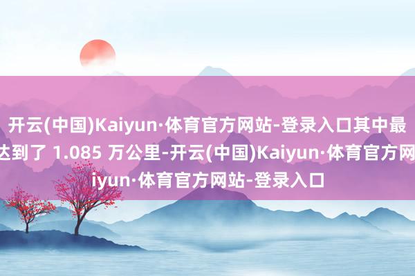 开云(中国)Kaiyun·体育官方网站-登录入口其中最高单程里程达到了 1.085 万公里-开云(中国)Kaiyun·体育官方网站-登录入口