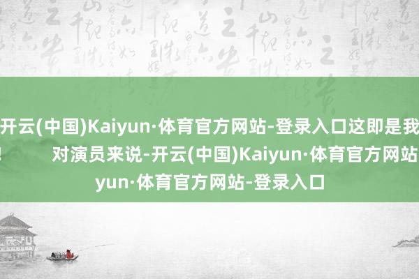 开云(中国)Kaiyun·体育官方网站-登录入口这即是我说的那种！        对演员来说-开云(中国)Kaiyun·体育官方网站-登录入口