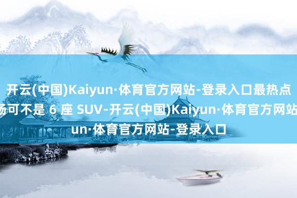 开云(中国)Kaiyun·体育官方网站-登录入口最热点的细分商场可不是 6 座 SUV-开云(中国)Kaiyun·体育官方网站-登录入口