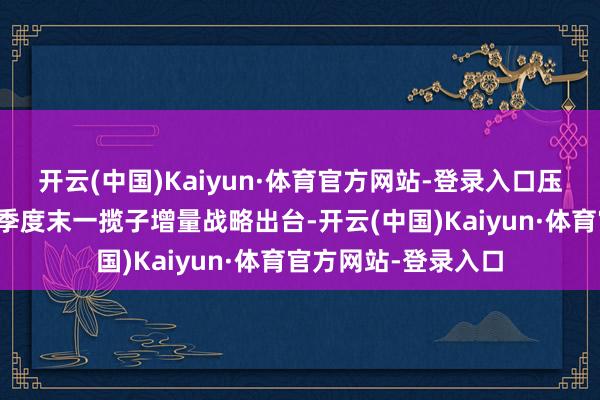 开云(中国)Kaiyun·体育官方网站-登录入口压根原因在于昨年三季度末一揽子增量战略出台-开云(中国)Kaiyun·体育官方网站-登录入口