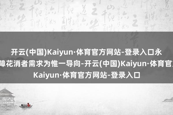 开云(中国)Kaiyun·体育官方网站-登录入口永远坚握以自豪保障花消者需求为惟一导向-开云(中国)Kaiyun·体育官方网站-登录入口