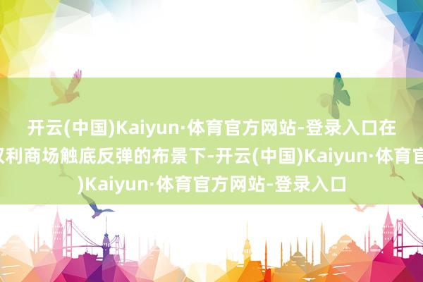 开云(中国)Kaiyun·体育官方网站-登录入口在债市不竭走强、权利商场触底反弹的布景下-开云(中国)Kaiyun·体育官方网站-登录入口