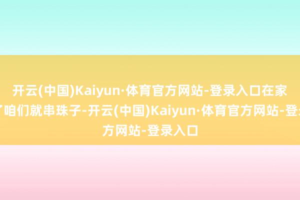 开云(中国)Kaiyun·体育官方网站-登录入口在家没事了咱们就串珠子-开云(中国)Kaiyun·体育官方网站-登录入口