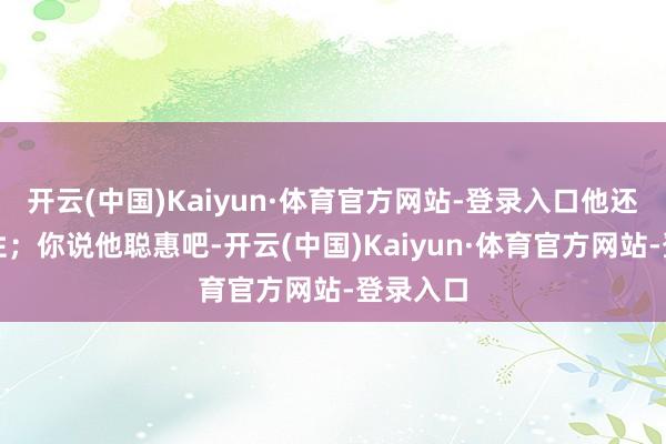 开云(中国)Kaiyun·体育官方网站-登录入口他还挺有血性；你说他聪惠吧-开云(中国)Kaiyun·体育官方网站-登录入口
