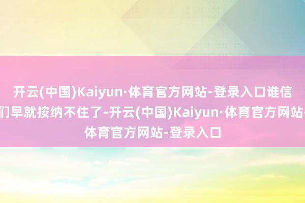 开云(中国)Kaiyun·体育官方网站-登录入口谁信啊？粉丝们早就按纳不住了-开云(中国)Kaiyun·体育官方网站-登录入口