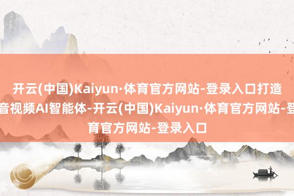 开云(中国)Kaiyun·体育官方网站-登录入口打造全链路音视频AI智能体-开云(中国)Kaiyun·体育官方网站-登录入口