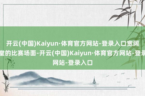 开云(中国)Kaiyun·体育官方网站-登录入口宽阔而亮堂的比赛场面-开云(中国)Kaiyun·体育官方网站-登录入口