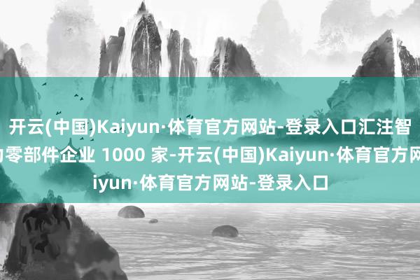 开云(中国)Kaiyun·体育官方网站-登录入口汇注智能网联新动力零部件企业 1000 家-开云(中国)Kaiyun·体育官方网站-登录入口