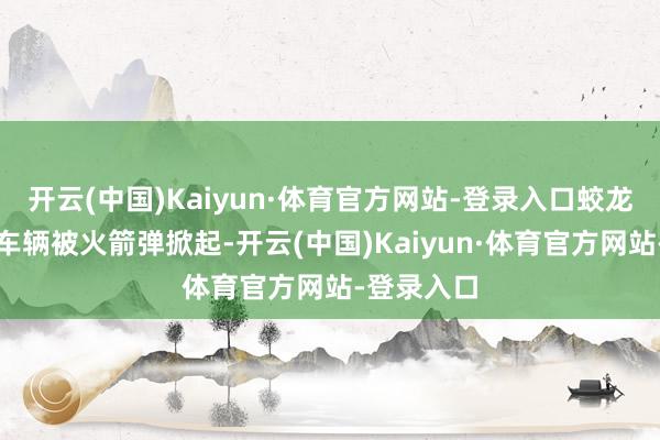 开云(中国)Kaiyun·体育官方网站-登录入口蛟龙突击队的车辆被火箭弹掀起-开云(中国)Kaiyun·体育官方网站-登录入口