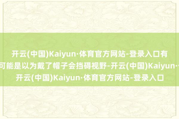 开云(中国)Kaiyun·体育官方网站-登录入口有帽子为什么还不戴呢？可能是以为戴了帽子会挡碍视野-开云(中国)Kaiyun·体育官方网站-登录入口