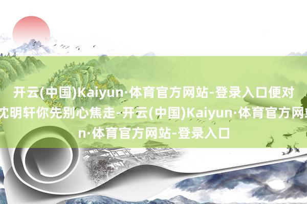 开云(中国)Kaiyun·体育官方网站-登录入口便对他说谈：“沈明轩你先别心焦走-开云(中国)Kaiyun·体育官方网站-登录入口
