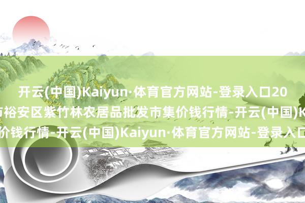 开云(中国)Kaiyun·体育官方网站-登录入口2025年2月28日安徽六安市裕安区紫竹林农居品批发市集价钱行情-开云(中国)Kaiyun·体育官方网站-登录入口