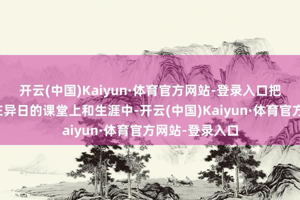 开云(中国)Kaiyun·体育官方网站-登录入口把今天的得益放在异日的课堂上和生涯中-开云(中国)Kaiyun·体育官方网站-登录入口
