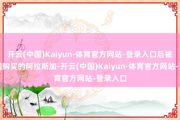 开云(中国)Kaiyun·体育官方网站-登录入口后被好意思国购买的阿拉斯加-开云(中国)Kaiyun·体育官方网站-登录入口