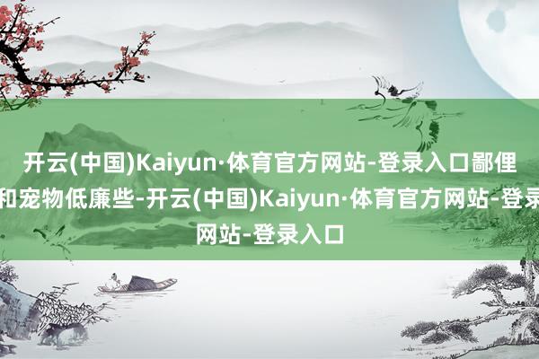 开云(中国)Kaiyun·体育官方网站-登录入口鄙俚时装和宠物低廉些-开云(中国)Kaiyun·体育官方网站-登录入口