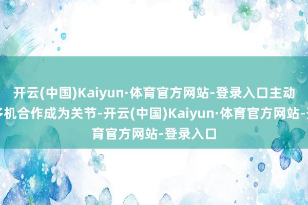开云(中国)Kaiyun·体育官方网站-登录入口主动奇迹、多机合作成为关节-开云(中国)Kaiyun·体育官方网站-登录入口