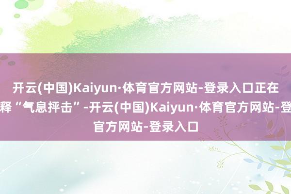 开云(中国)Kaiyun·体育官方网站-登录入口正在暗暗开释“气息抨击”-开云(中国)Kaiyun·体育官方网站-登录入口