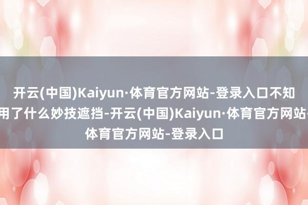 开云(中国)Kaiyun·体育官方网站-登录入口不知释永信动用了什么妙技遮挡-开云(中国)Kaiyun·体育官方网站-登录入口