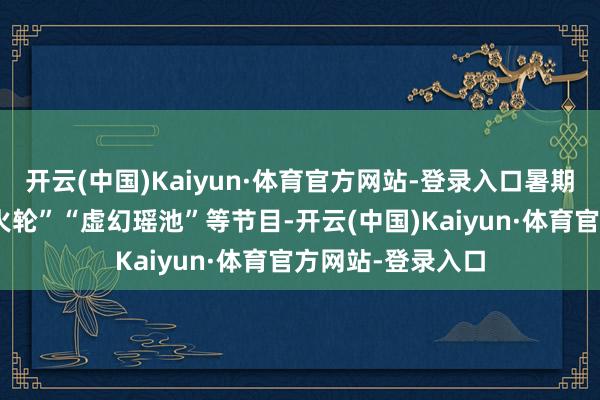 开云(中国)Kaiyun·体育官方网站-登录入口暑期全新编排的“风火轮”“虚幻瑶池”等节目-开云(中国)Kaiyun·体育官方网站-登录入口