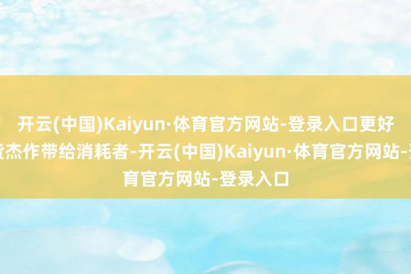 开云(中国)Kaiyun·体育官方网站-登录入口更好地把广货杰作带给消耗者-开云(中国)Kaiyun·体育官方网站-登录入口