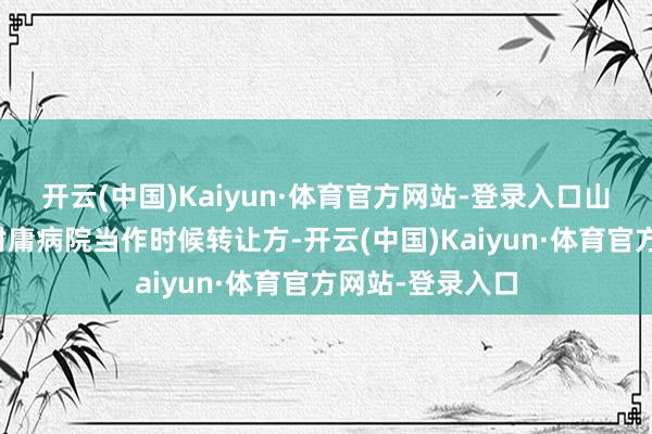开云(中国)Kaiyun·体育官方网站-登录入口山东中医药大学附庸病院当作时候转让方-开云(中国)Kaiyun·体育官方网站-登录入口