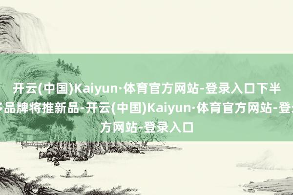 开云(中国)Kaiyun·体育官方网站-登录入口下半年更多品牌将推新品-开云(中国)Kaiyun·体育官方网站-登录入口