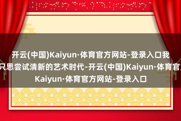 开云(中国)Kaiyun·体育官方网站-登录入口我来笑剧东说念主只思尝试清新的艺术时代-开云(中国)Kaiyun·体育官方网站-登录入口