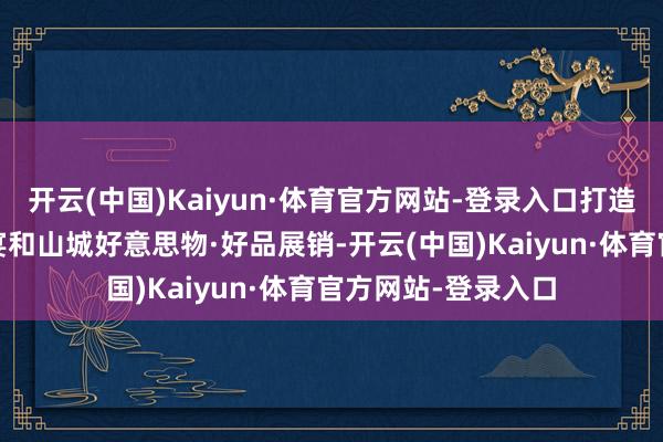 开云(中国)Kaiyun·体育官方网站-登录入口打造五谷丰登·特质村宴和山城好意思物·好品展销-开云(中国)Kaiyun·体育官方网站-登录入口