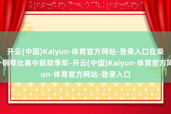 开云(中国)Kaiyun·体育官方网站-登录入口在柴可夫斯基国外钢琴比赛中获取季军-开云(中国)Kaiyun·体育官方网站-登录入口
