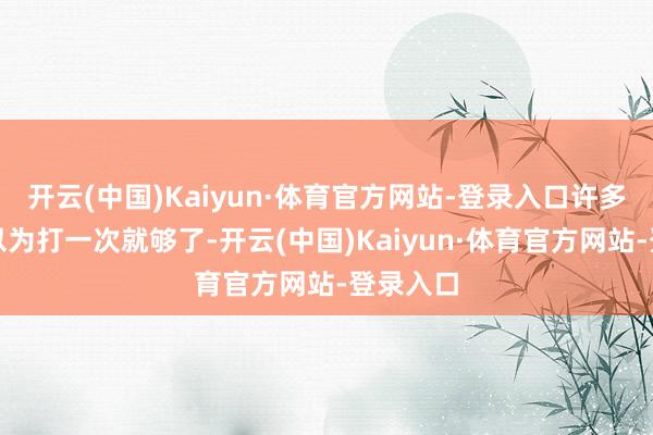 开云(中国)Kaiyun·体育官方网站-登录入口许多东谈主以为打一次就够了-开云(中国)Kaiyun·体育官方网站-登录入口