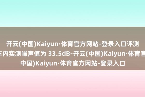 开云(中国)Kaiyun·体育官方网站-登录入口评测车在启动情状下车内实测噪声值为 33.5dB-开云(中国)Kaiyun·体育官方网站-登录入口