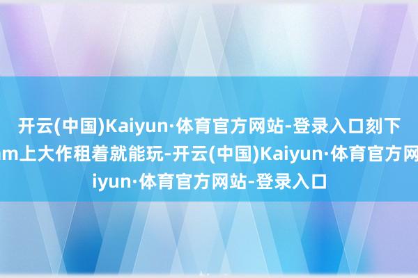 开云(中国)Kaiyun·体育官方网站-登录入口刻下霎时——Steam上大作租着就能玩-开云(中国)Kaiyun·体育官方网站-登录入口