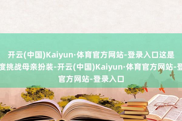 开云(中国)Kaiyun·体育官方网站-登录入口这是我方初度挑战母亲扮装-开云(中国)Kaiyun·体育官方网站-登录入口