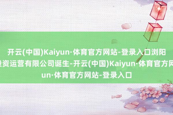 开云(中国)Kaiyun·体育官方网站-登录入口浏阳市烟花文旅投资运营有限公司诞生-开云(中国)Kaiyun·体育官方网站-登录入口