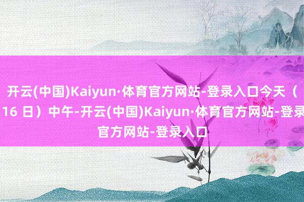 开云(中国)Kaiyun·体育官方网站-登录入口今天（6 月 16 日）中午-开云(中国)Kaiyun·体育官方网站-登录入口