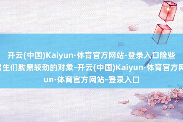 开云(中国)Kaiyun·体育官方网站-登录入口险些便是校园里男生们黝黑较劲的对象-开云(中国)Kaiyun·体育官方网站-登录入口