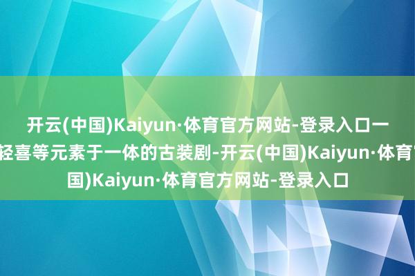 开云(中国)Kaiyun·体育官方网站-登录入口一部集爱情、创业、轻喜等元素于一体的古装剧-开云(中国)Kaiyun·体育官方网站-登录入口